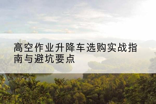 浦城升降车怎么选-高空作业升降车选购实战指南与避坑要点