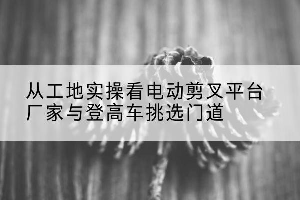 浦城电动剪叉升降平台厂家-从工地实操看电动剪叉平台厂家与登高车挑选门道