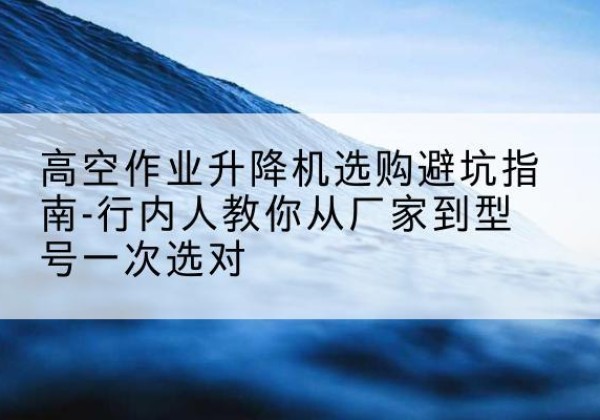 浦城升降平台厂家-高空作业升降机选购避坑指南-行内人教你从厂家到型号一次选对
