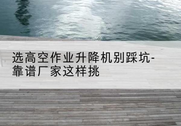 浦城剪叉式升降机厂家-选高空作业升降机别踩坑-靠谱厂家这样挑