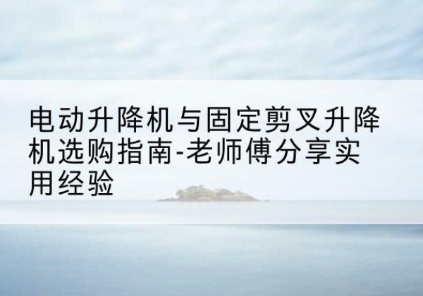 浦城电动升降机怎么选-电动升降机与固定剪叉升降机选购指南-老师傅分享实用经验