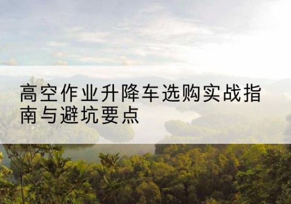 浦城升降车怎么选-高空作业升降车选购实战指南与避坑要点