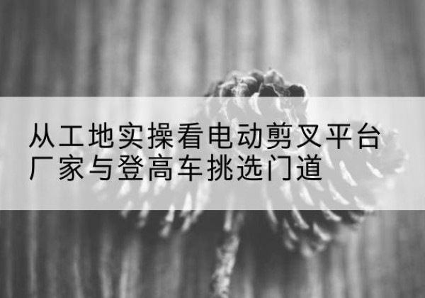 浦城电动剪叉升降平台厂家-从工地实操看电动剪叉平台厂家与登高车挑选门道