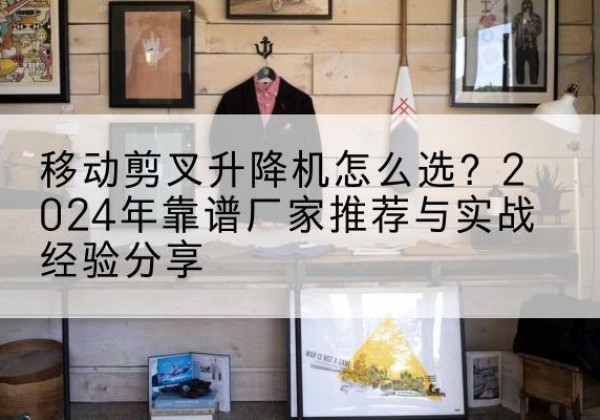浦城升降平台厂家推荐-移动剪叉升降机怎么选？2024年靠谱厂家推荐与实战经验分享