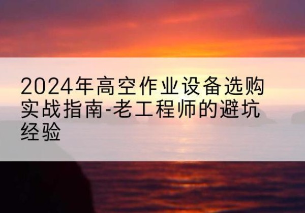 浦城高空作业升降机厂家推荐-2024年高空作业设备选购实战指南-老工程师的避坑经验